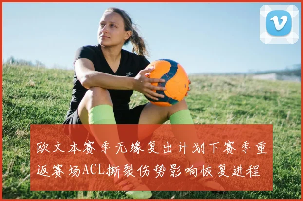 欧文本赛季无缘复出计划下赛季重返赛场ACL撕裂伤势影响恢复进程