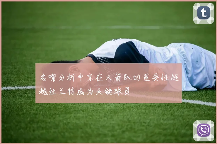名嘴分析申京在火箭队的重要性超越杜兰特成为关键球员