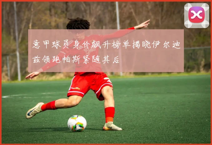 意甲球员身价飙升榜单揭晓伊尔迪兹领跑帕斯紧随其后