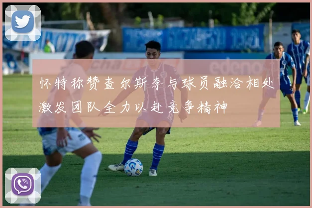 怀特称赞查尔斯李与球员融洽相处激发团队全力以赴竞争精神