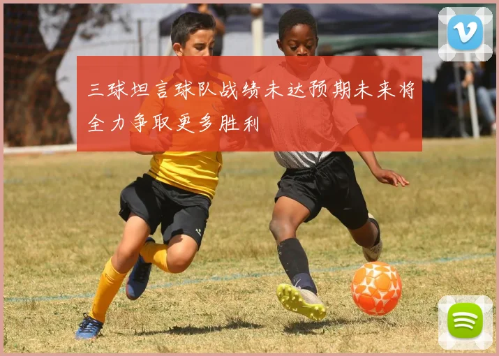 三球坦言球队战绩未达预期未来将全力争取更多胜利