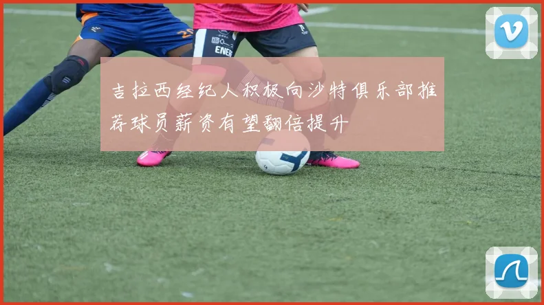 吉拉西经纪人积极向沙特俱乐部推荐球员薪资有望翻倍提升