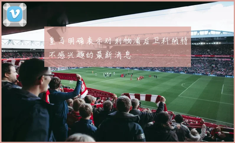 皇马明确表示对利物浦后卫科纳特不感兴趣的最新消息
