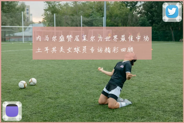 内马尔盛赞居莱尔为世界最佳中场土耳其美女球员专访精彩回顾