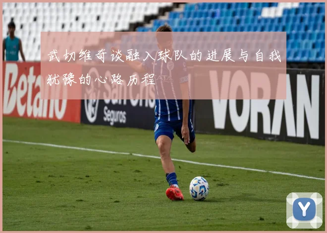 武切维奇谈融入球队的进展与自我犹豫的心路历程