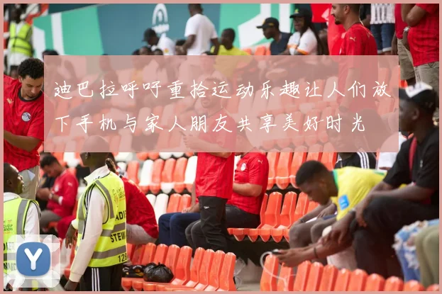 迪巴拉呼吁重拾运动乐趣让人们放下手机与家人朋友共享美好时光