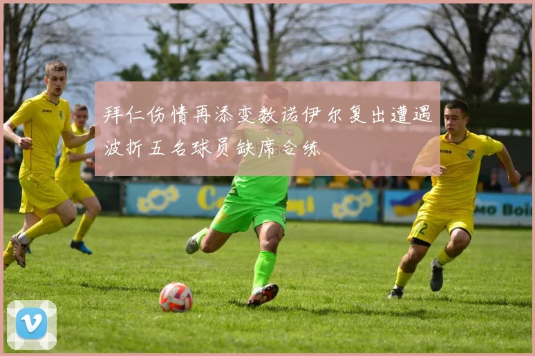 拜仁伤情再添变数诺伊尔复出遭遇波折五名球员缺席合练